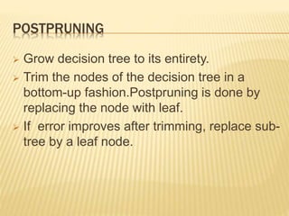 POSTPRUNING
 Grow decision tree to its entirety.
 Trim the nodes of the decision tree in a
bottom-up fashion.Postpruning is done by
replacing the node with leaf.
 If error improves after trimming, replace sub-
tree by a leaf node.
 