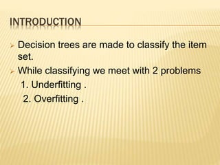 INTRODUCTION
 Decision trees are made to classify the item
set.
 While classifying we meet with 2 problems
1. Underfitting .
2. Overfitting .
 