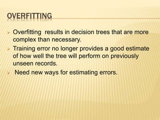 OVERFITTING
 Overfitting results in decision trees that are more
complex than necessary.
 Training error no longer provides a good estimate
of how well the tree will perform on previously
unseen records.
 Need new ways for estimating errors.
 