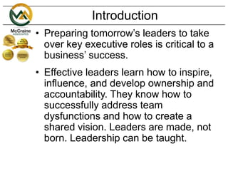 Introduction
• Preparing tomorrow’s leaders to take
over key executive roles is critical to a
business’ success.
• Effective leaders learn how to inspire,
influence, and develop ownership and
accountability. They know how to
successfully address team
dysfunctions and how to create a
shared vision. Leaders are made, not
born. Leadership can be taught.
 