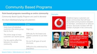 Community Based Programs
7
Point based programs rewarding an entire community
Community Based Loyalty Program are used to decrease
the churn likelihood of group of customers
Pros Cons
Limit churn of individual
customers (the entire group
has to churn)
High Cost
The entire range of mass
customers can receive points
Difficulty for the lowest and
highest customer to use their
points
Can be used to affect the
behavior of a whole
community
Do not fit all types of social
structures
Difficult to be understood by
population
Examples
Vodafone Cyprus customers can
create communities that will have
discounted communications between
its members and discount on telecom
services. Discounts increase with the
number of people in the community
Benjamin Filaferro – filaferro@yahoo.com – May 2013
 