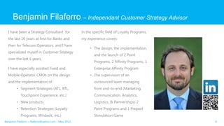 Benjamin Filaferro – Independant Customer Strategy Advisor
I have been a Strategy Consultant for
the last 10 years at first for Banks and
then for Telecom Operators, and I have
specialized myself in Customer Strategy
over the last 6 years.
I have especially assisted Fixed and
Mobile Operator CMOs on the design
and the implementation of:
• Segment Strategies (ATL, BTL,
Touchpoint Experience, etc.)
• New products
• Retention Strategies (Loyalty
Programs, Winback, etc.)
In the specific field of Loyalty Programs,
my experience covers:
• The design, the implementation,
and the launch of 2 Point
Programs, 2 Affinity Programs, 1
Enterprise Affinity Program
• The supervision of an
outsourced team managing
from end-to-end (Marketing,
Communication, Analytics,
Logistics, & Partnerships) 2
Point Programs and 1 Prepaid
Stimulation Game
9Benjamin Filaferro – filaferro@yahoo.com – May 2013
 