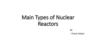 Main Types of Nuclear
Reactors
By
I Eswar kalyan
 