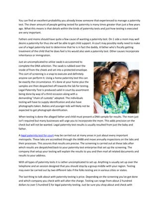 You can find an excellent probability you already know someone that experienced to manage a paternity
test. The sheer amount of people getting tested for paternity is many times greater than just a few years
ago. What this means is that details within the kinds of paternity tests and just how testing is executed
are very important.
Fathers and moms should have quite a few cause of wanting a paternity test. On 1 side a mom may well
desire a paternity for thus she will be able to get child support. A court may possibly really need to make
use of a legal paternity test to determine that he is in fact the daddy. A father who's fiscally getting
treatment of the child that he does feel is his would also seek a paternity test. Other causes incorporate
inheritance or immigration.
Just an uncomplicated to utilize swab is accustomed to
complete the DNA selection. The swab is rubbed over the
inside of from the cheek and set into a protected envelope.
This sort of screening is a snap to execute and definitely
anyone can perform it. Using a home paternity test this can
be exactly the circumstance. It's done at your home plus the
samples are then despatched off towards the lab for testing.
Legal Paternity Test is produced valid in court by assortment
being done by way of a third occasion along with a
demanding "chain of custody" adopted. The individuals
testing will have to supply identification and also have
photographs taken. Babies and younger kids will likely not be
expected to get photograph identification.
When testing is done the alleged father and child must present a DNA sample for results. The mom just
isn't required but many businesses will urge you to incorporate the mom. This adds precision on the
check but will not be wanted. Legal paternity test results is usually resulted from just the baby and
father.
A legal paternity test for court may be carried out at many areas in just about every important
metropolis. These labs are accredited through the AABB and move annually inspections on the labs and
their processes. This assures that results are precise. The screening is carried out at these labs after
which results are despatched back to your paternity test enterprise that set up the screening. The
company that setup your testing will explain the results to you and then mail all related documents and
results to your address.
With all types of paternity tests it is rather uncomplicated to set up. Anything is usually set up over the
telephone and an session designed that you should stop by a group middle with your region. Testing
may even be carried out by two different labs if the folks testing are in various cities or states.
The last thing to talk about with paternity testing is price. Depending on the screening you've got done
and which company you check with will alter the charge. Testing can range from about 2 hundred
dollars to over 5 hundred $ for legal paternity testing. Just be sure you shop about and check with
 