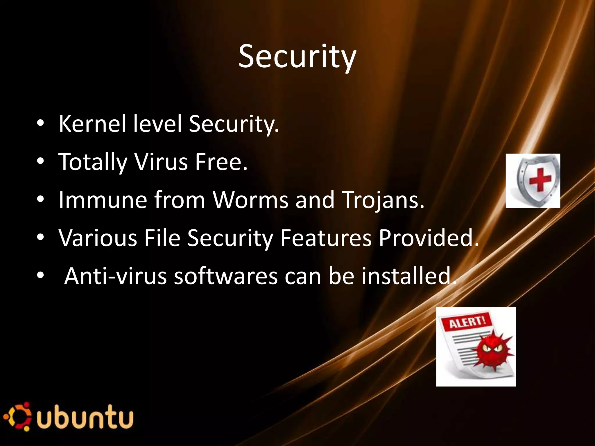 Security
•   Kernel level Security.
•   Totally Virus Free.
•   Immune from Worms and Trojans.
•   Various File Security Features Provided.
•    Anti-virus softwares can be installed.
 