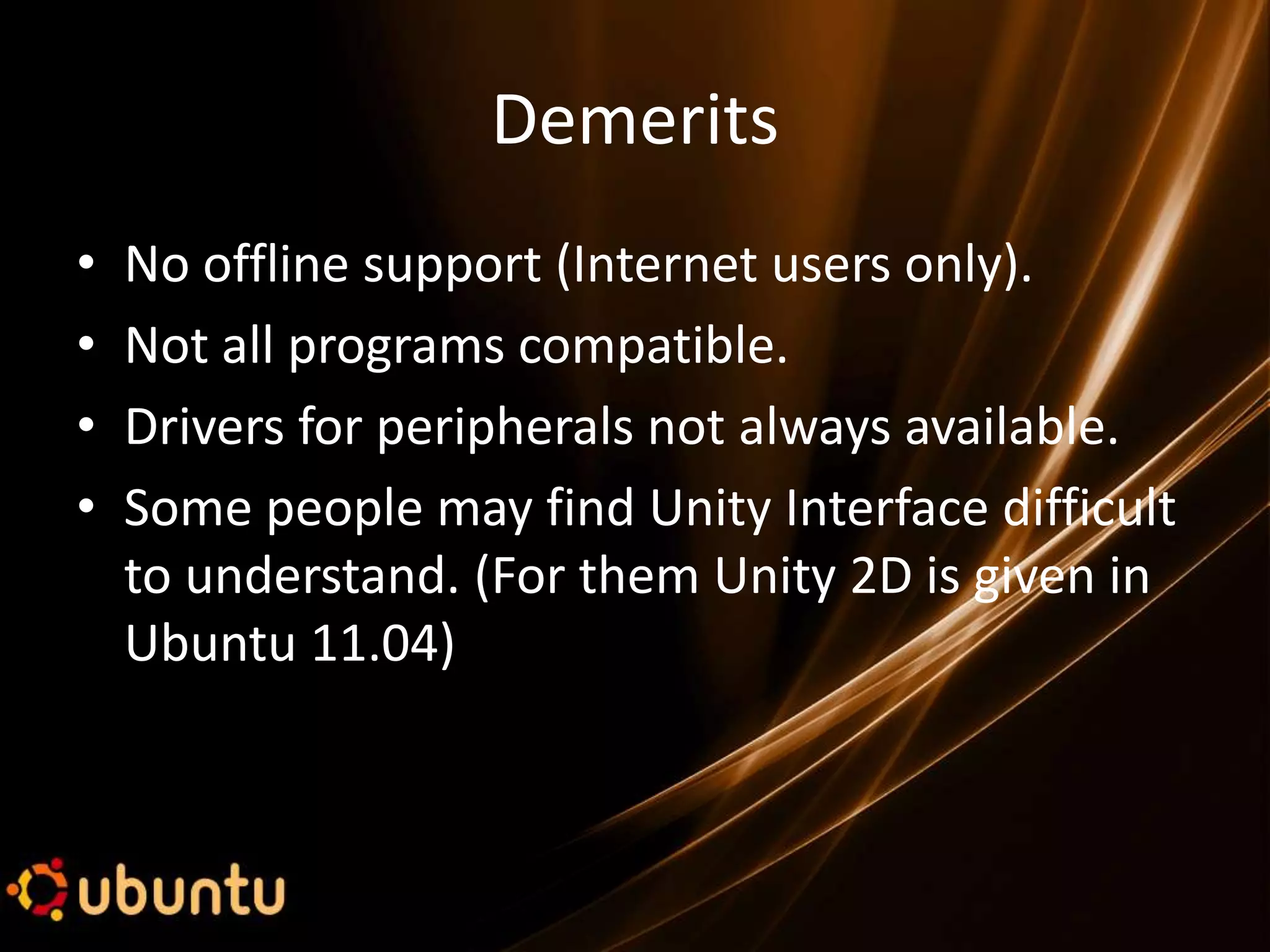 Demerits
•   No offline support (Internet users only).
•   Not all programs compatible.
•   Drivers for peripherals not always available.
•   Some people may find Unity Interface difficult
    to understand. (For them Unity 2D is given in
    Ubuntu 11.04)
 
