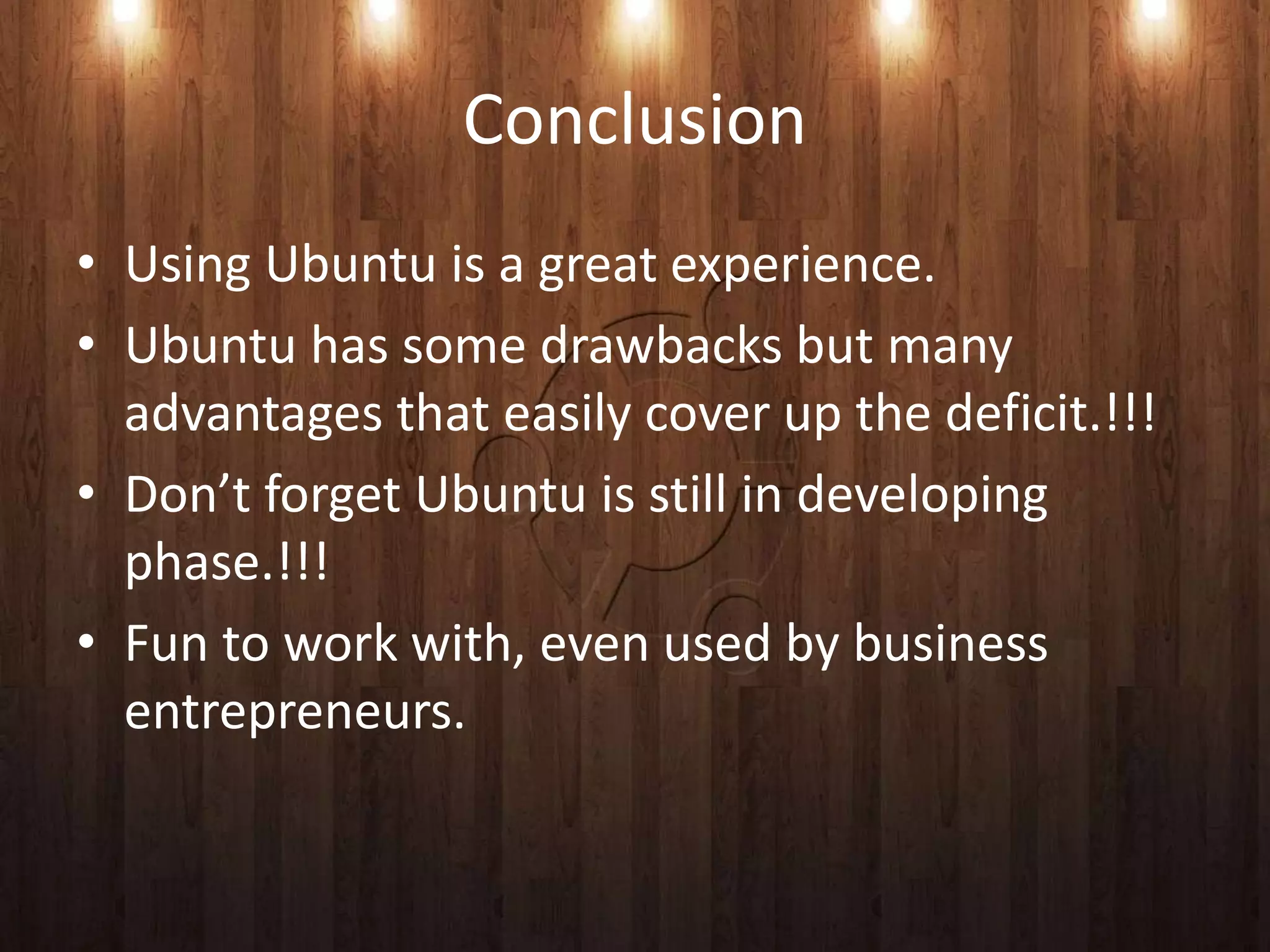 Conclusion
• Using Ubuntu is a great experience.
• Ubuntu has some drawbacks but many
  advantages that easily cover up the deficit.!!!
• Don’t forget Ubuntu is still in developing
  phase.!!!
• Fun to work with, even used by business
  entrepreneurs.
 