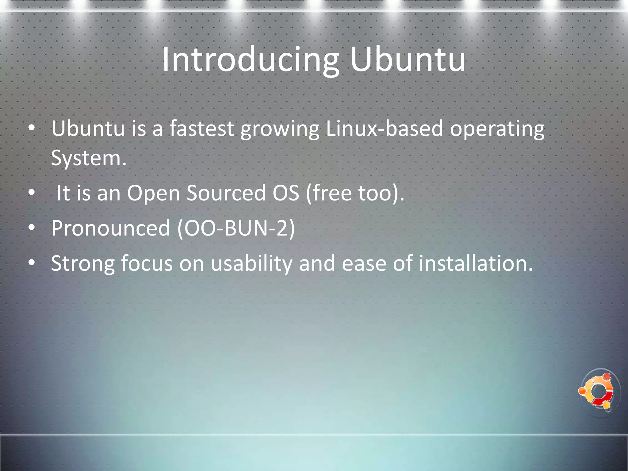 Introducing Ubuntu
• Ubuntu is a fastest growing Linux-based operating
  System.
• It is an Open Sourced OS (free too).
• Pronounced (OO-BUN-2)
• Strong focus on usability and ease of installation.
 