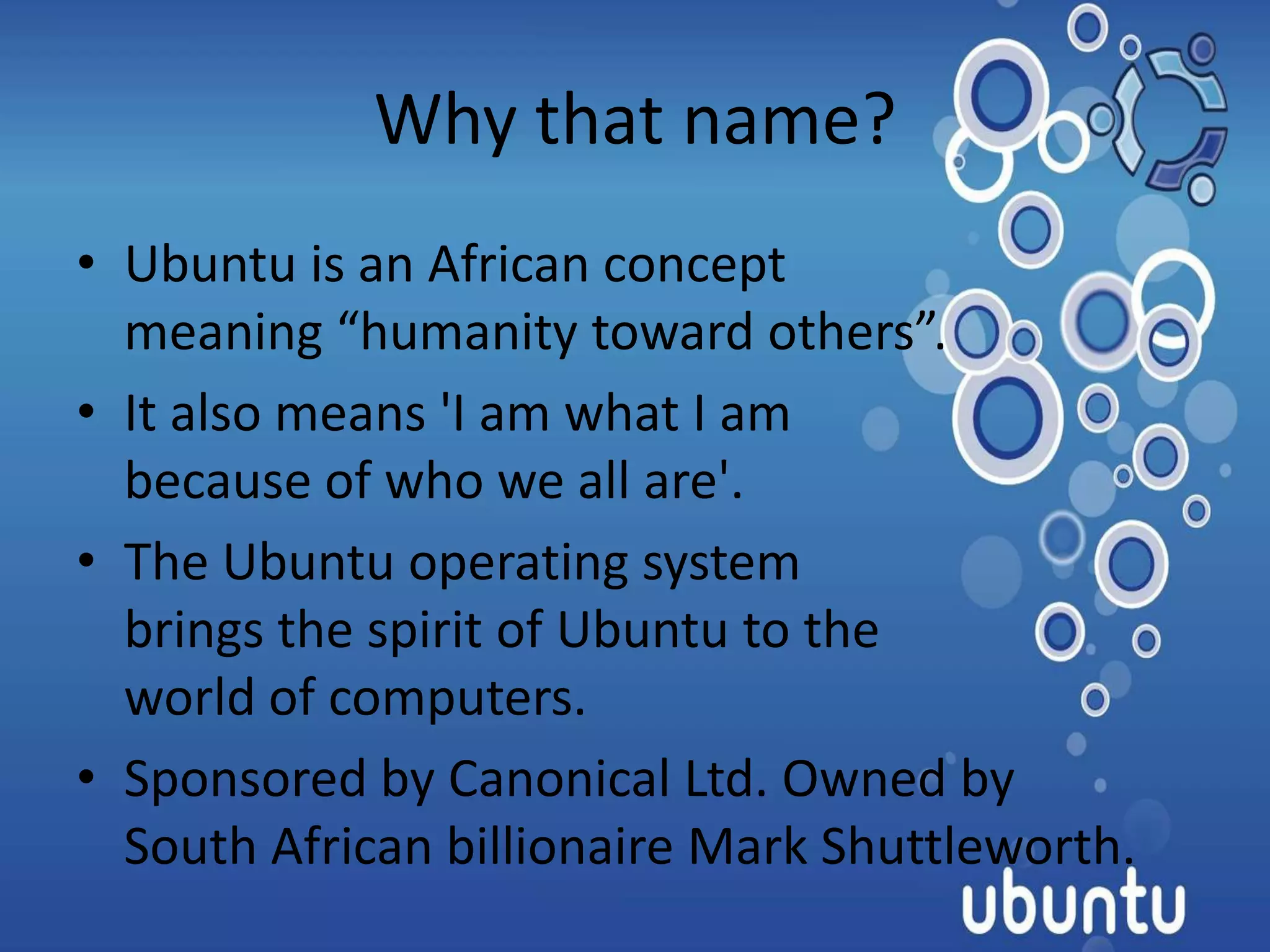 Why that name?
• Ubuntu is an African concept
  meaning “humanity toward others”.
• It also means 'I am what I am
  because of who we all are'.
• The Ubuntu operating system
  brings the spirit of Ubuntu to the
  world of computers.
• Sponsored by Canonical Ltd. Owned by
  South African billionaire Mark Shuttleworth.
 