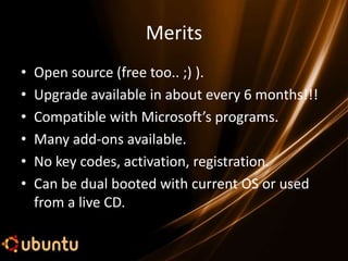 Merits
•   Open source (free too.. ;) ).
•   Upgrade available in about every 6 months!!!
•   Compatible with Microsoft’s programs.
•   Many add-ons available.
•   No key codes, activation, registration.
•   Can be dual booted with current OS or used
    from a live CD.
 
