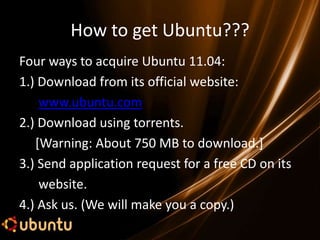 How to get Ubuntu???
Four ways to acquire Ubuntu 11.04:
1.) Download from its official website:
    www.ubuntu.com
2.) Download using torrents.
   [Warning: About 750 MB to download.]
3.) Send application request for a free CD on its
    website.
4.) Ask us. (We will make you a copy.)
 
