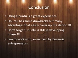 Conclusion
• Using Ubuntu is a great experience.
• Ubuntu has some drawbacks but many
  advantages that easily cover up the deficit.!!!
• Don’t forget Ubuntu is still in developing
  phase.!!!
• Fun to work with, even used by business
  entrepreneurs.
 