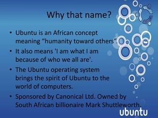Why that name?
• Ubuntu is an African concept
  meaning “humanity toward others”.
• It also means 'I am what I am
  because of who we all are'.
• The Ubuntu operating system
  brings the spirit of Ubuntu to the
  world of computers.
• Sponsored by Canonical Ltd. Owned by
  South African billionaire Mark Shuttleworth.
 