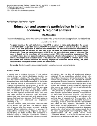 Journal of Geography and Regional Planning Vol. 5(2), pp. 36-50, 18 January, 2012
Available online at http://www.academicjournals.org/JGRP
DOI: 10.5897/JGRP11.079
ISSN 2070-1845 ©2012 Academic Journals
Full Length Research Paper
Education and women’s participation in Indian
economy: A regional analysis
Md. Mainuddin
Department of Sociology, Jamia Millia Islamia, New Delhi, India. E-mail: mainuddin.soc@gmail.com. Tel: 9899485385.
Accepted December 13, 2011
The paper examines the work participation rate (WPR) of women in Indian states based on the census
conducted in 2001. As per 2001 census, the WPR of women was 25.6% in India though they constituted
48.27% of the total population. It was well documented that the educational condition of women has
improved in the past few decades but their WPR is still low. Here, the paper tried to see reasons behind
this anomaly. There are many determinants of WPR but the author limit this paper to education. The
paper is based on the hypothesis of increasing women WPR with educational development. The
correlation matrix between occupational composition and educational development shows significant
relation. This implies that education is one of the reasons for increasing WPR. In addition, it was found
that women with primary education are actively engaged in agricultural sector. Finally, the paper
concludes with some general observations and suggestions.
Key words: Gender inequality, economic participation, education, workers, regional analysis.
INTRODUCTION
In recent past, a growing proportion of the national
income of many low-income industrializing countries has
been invested on education. The main reason of this has
been the exceptionally rapid growth of population and the
widespread belief that “human investment” is one of the
most effective means of stimulating economic growth.
However, in this process, the education of women has
lagged considerably behind that of men. The same way,
lower education deprives them to take part in labour
force. In essence, it is vicious circle. Because women
have not been expected to work in the labour force, they
have been deprived of education, their employment
opportunities have been restricted; and because those
opportunities have been restricted their limited access to
education has been rationalized and perpetuated
(Standing, 1976).
In most countries, work participation rates are lower
among women than men. Also, the economic activity
rates of women differ from country to country and also
between different states in a country. In general, it is
perceived that women's primary obligations are focused
around family and home. Further, their participation in
economic activity is contingent upon certain factors for
example, economic need, institutional restrictions on their
employment and the kind of employment available
(especially if it can be combined with their primary roles
etc). India is no exception to this phenomenon. Recently,
women actively contribute in the promotion of economic
development in various capacities. Women contribute in
the production system of the nation by their work in the
families and factories. In an important way, women, with
child bearing and proper child rearing are helping in the
development of human capital.
Also, the status of women is intimately connected with
their economic position which depends on opportunities
for participation in economic activities. The economic
status of women is now accepted as an indicator of a
society’s state of development. The orientation of the
society as a whole regarding the desirability that women
should play an equal part in the country’s development
was taken as very important precondition for the
advancement not only for women but of the country as a
whole. Until recently in India as in many other developing
countries, the role of women in the economic activities of
the nation was practically ignored (Singhal, 1995). The
recommendations of the United Nations World
Conference (Mexico, 1975) to declare 1975 to 1985 as
the international women’s decade and to initiate plans for
 