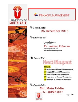 Page 1 of 15
 Submit Date:
25 December 2015
Submitted to:
Professor –
Dr. Anisur Rahman
Universityof SouthAsia
Sub: Financial Management
 Course Title:
Sample-
 Definitionof Financial Management
 Scope of Financial Management
 Functionof Financial Manager
 Importance of Financial Management
 Limitation of Financial Management
 Prepared By -
Md. Main Uddin
151-0089-009
FINANCIAL MANAGEMENT
 