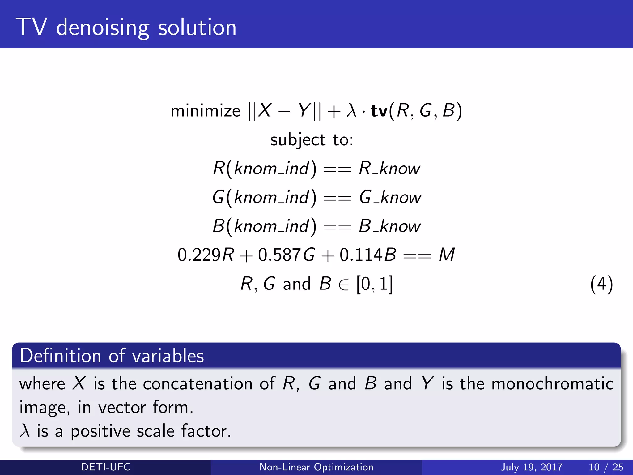 TV denoising solution
minimize ||X − Y || + λ · tv(R, G, B)
subject to:
R(knom ind) == R know
G(knom ind) == G know
B(knom ind) == B know
0.229R + 0.587G + 0.114B == M
R, G and B ∈ [0, 1] (4)
Deﬁnition of variables
where X is the concatenation of R, G and B and Y is the monochromatic
image, in vector form.
λ is a positive scale factor.
DETI-UFC Non-Linear Optimization July 19, 2017 10 / 25
 