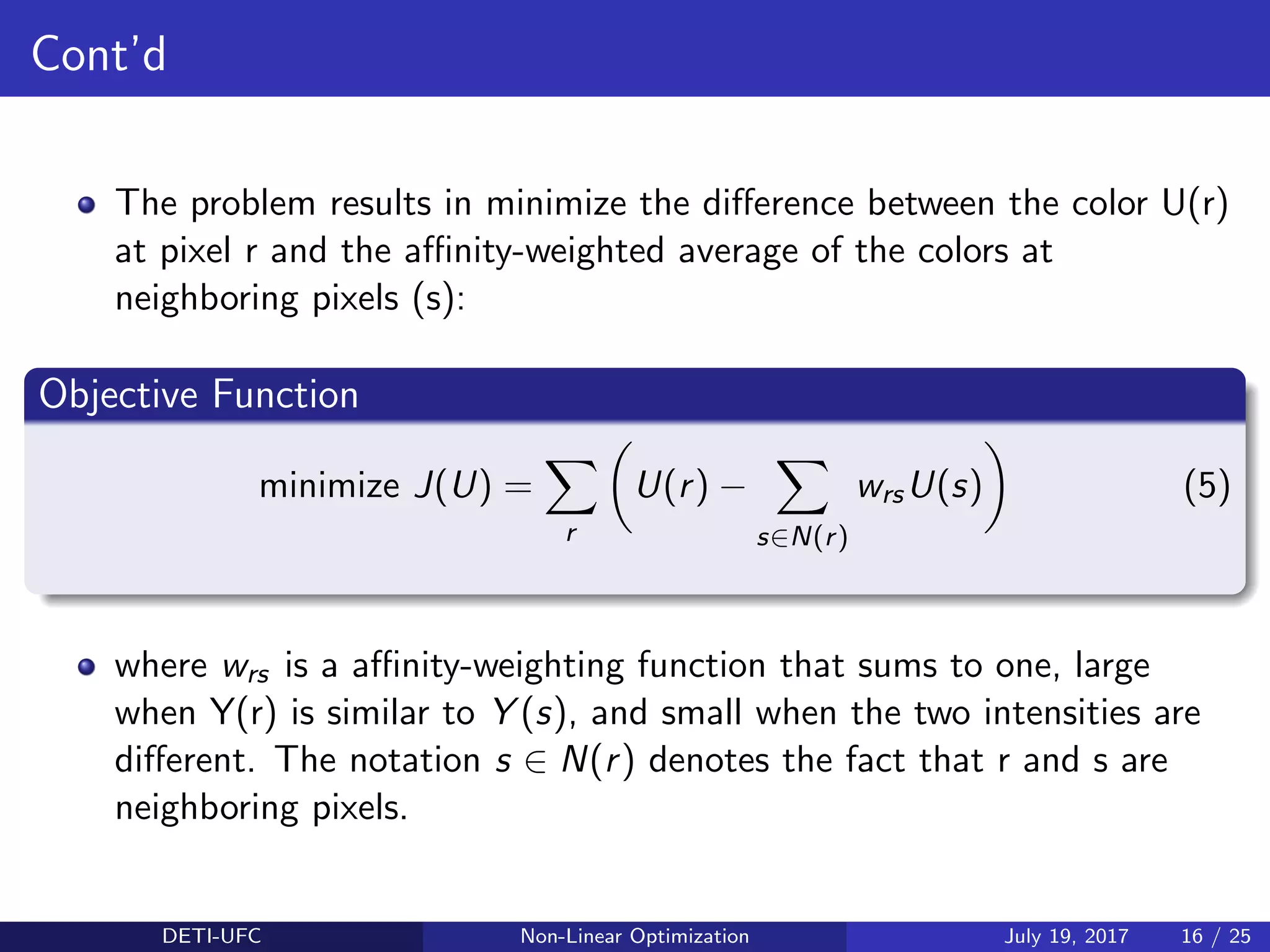Cont’d
The problem results in minimize the diﬀerence between the color U(r)
at pixel r and the aﬃnity-weighted average of the colors at
neighboring pixels (s):
Objective Function
minimize J(U) =
r
U(r) −
s∈N(r)
wrsU(s) (5)
where wrs is a aﬃnity-weighting function that sums to one, large
when Y(r) is similar to Y (s), and small when the two intensities are
diﬀerent. The notation s ∈ N(r) denotes the fact that r and s are
neighboring pixels.
DETI-UFC Non-Linear Optimization July 19, 2017 16 / 25
 