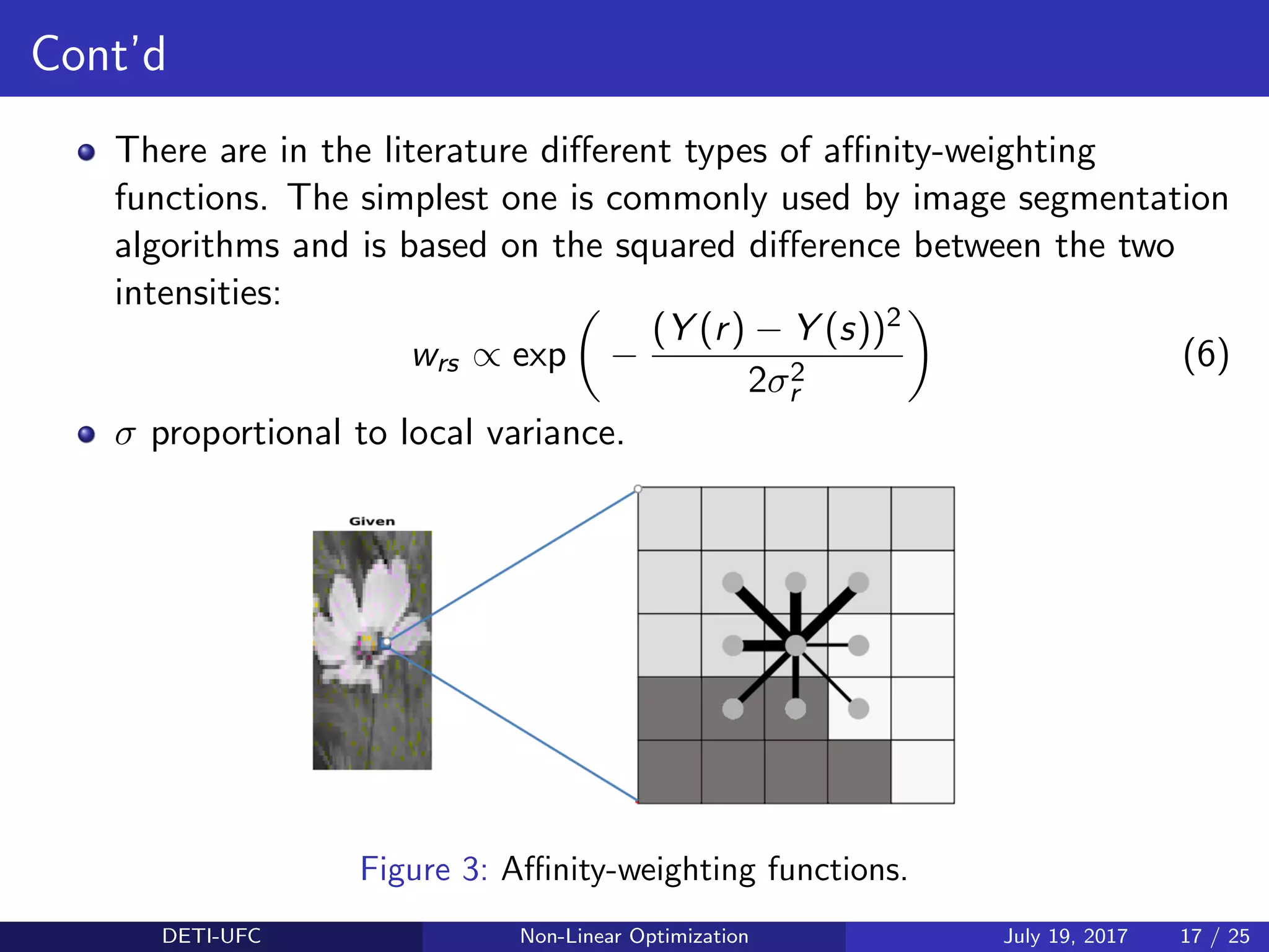 Cont’d
There are in the literature diﬀerent types of aﬃnity-weighting
functions. The simplest one is commonly used by image segmentation
algorithms and is based on the squared diﬀerence between the two
intensities:
wrs ∝ exp −
(Y (r) − Y (s))2
2σ2
r
(6)
σ proportional to local variance.
Figure 3: Aﬃnity-weighting functions.
DETI-UFC Non-Linear Optimization July 19, 2017 17 / 25
 