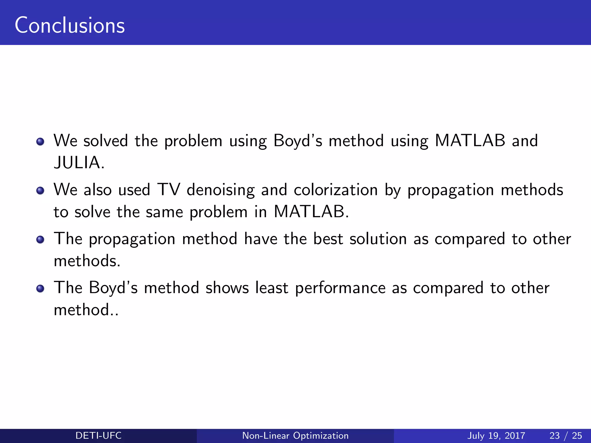 Conclusions
We solved the problem using Boyd’s method using MATLAB and
JULIA.
We also used TV denoising and colorization by propagation methods
to solve the same problem in MATLAB.
The propagation method have the best solution as compared to other
methods.
The Boyd’s method shows least performance as compared to other
method..
DETI-UFC Non-Linear Optimization July 19, 2017 23 / 25
 