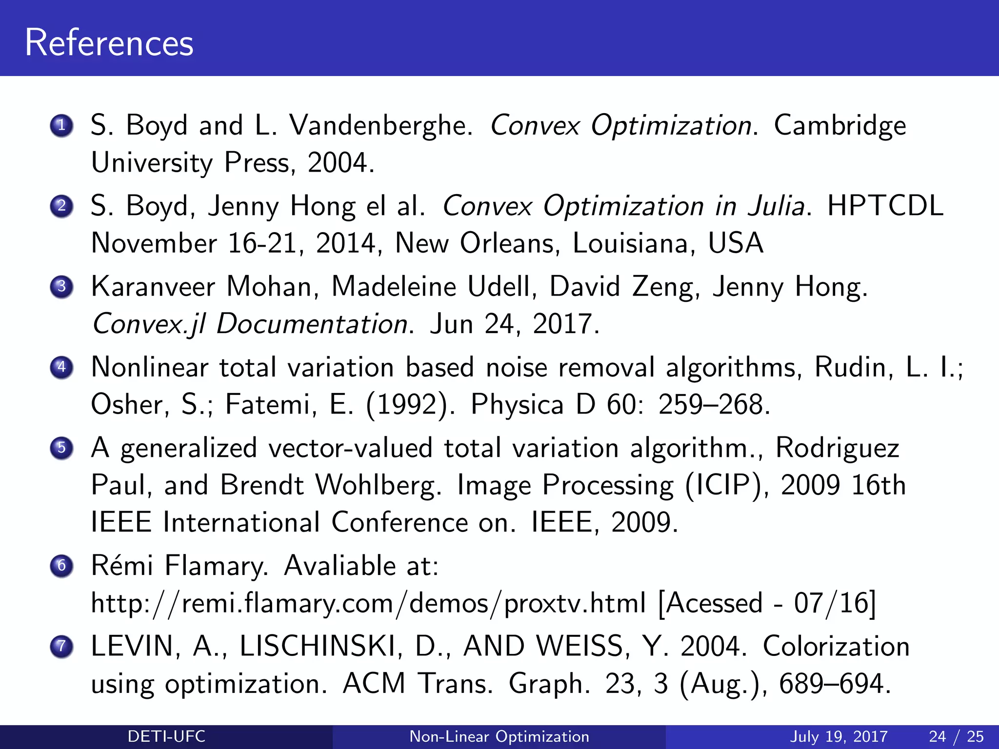 References
1 S. Boyd and L. Vandenberghe. Convex Optimization. Cambridge
University Press, 2004.
2 S. Boyd, Jenny Hong el al. Convex Optimization in Julia. HPTCDL
November 16-21, 2014, New Orleans, Louisiana, USA
3 Karanveer Mohan, Madeleine Udell, David Zeng, Jenny Hong.
Convex.jl Documentation. Jun 24, 2017.
4 Nonlinear total variation based noise removal algorithms, Rudin, L. I.;
Osher, S.; Fatemi, E. (1992). Physica D 60: 259–268.
5 A generalized vector-valued total variation algorithm., Rodriguez
Paul, and Brendt Wohlberg. Image Processing (ICIP), 2009 16th
IEEE International Conference on. IEEE, 2009.
6 R´emi Flamary. Avaliable at:
http://remi.ﬂamary.com/demos/proxtv.html [Acessed - 07/16]
7 LEVIN, A., LISCHINSKI, D., AND WEISS, Y. 2004. Colorization
using optimization. ACM Trans. Graph. 23, 3 (Aug.), 689–694.
DETI-UFC Non-Linear Optimization July 19, 2017 24 / 25
 