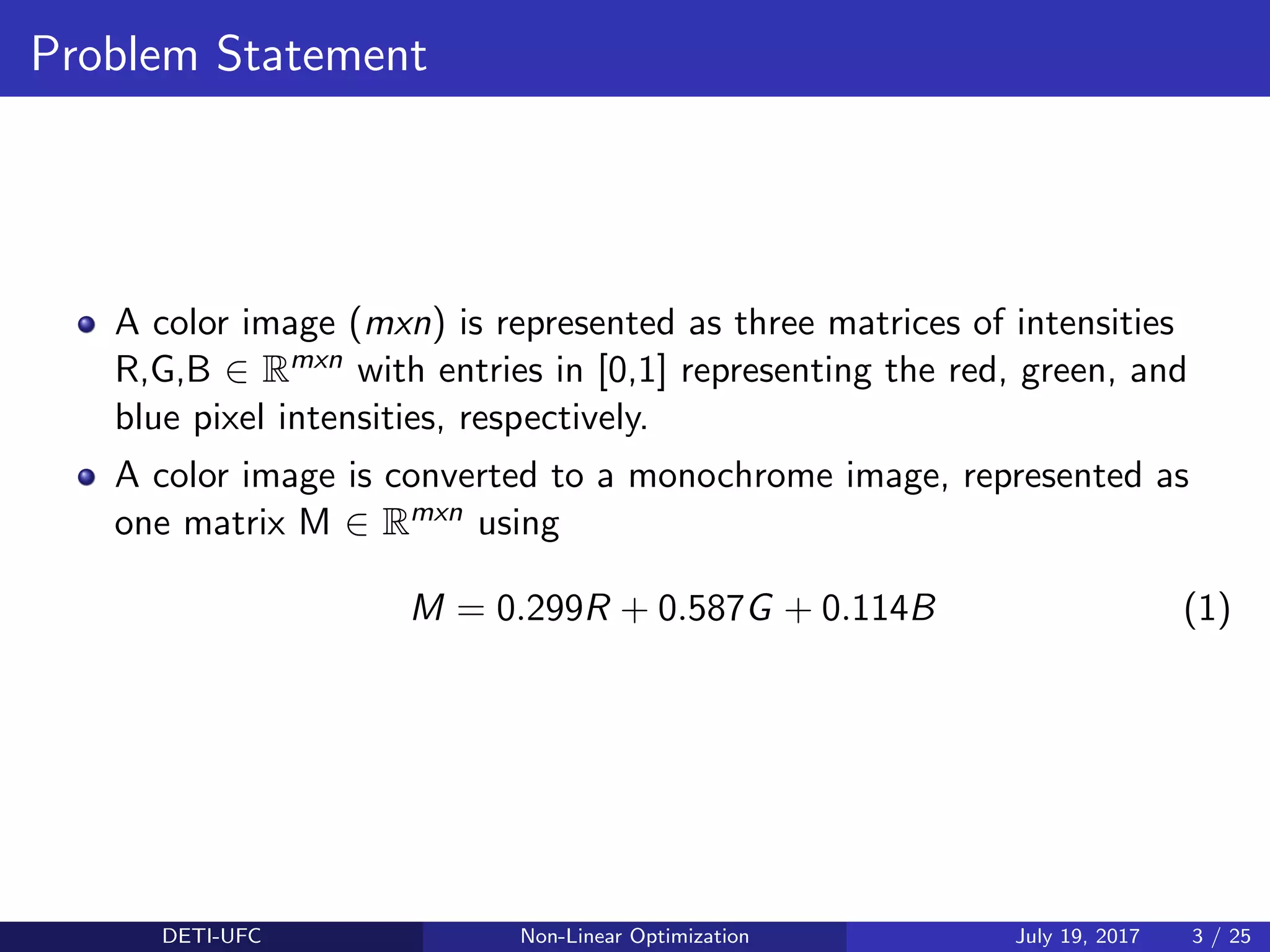 Problem Statement
A color image (mxn) is represented as three matrices of intensities
R,G,B ∈ Rmxn with entries in [0,1] representing the red, green, and
blue pixel intensities, respectively.
A color image is converted to a monochrome image, represented as
one matrix M ∈ Rmxn using
M = 0.299R + 0.587G + 0.114B (1)
DETI-UFC Non-Linear Optimization July 19, 2017 3 / 25
 