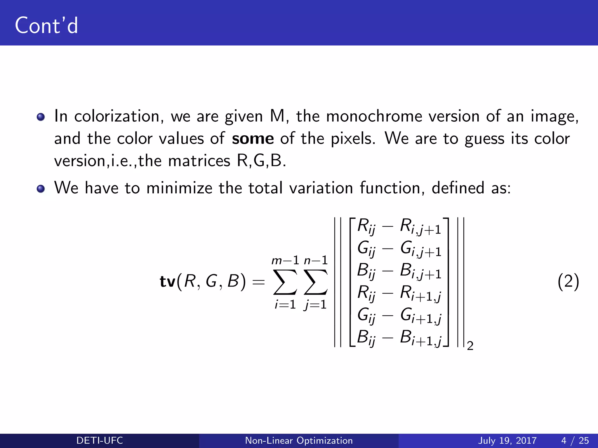 Cont’d
In colorization, we are given M, the monochrome version of an image,
and the color values of some of the pixels. We are to guess its color
version,i.e.,the matrices R,G,B.
We have to minimize the total variation function, deﬁned as:
tv(R, G, B) =
m−1
i=1
n−1
j=1








Rij − Ri,j+1
Gij − Gi,j+1
Bij − Bi,j+1
Rij − Ri+1,j
Gij − Gi+1,j
Bij − Bi+1,j








2
(2)
DETI-UFC Non-Linear Optimization July 19, 2017 4 / 25
 