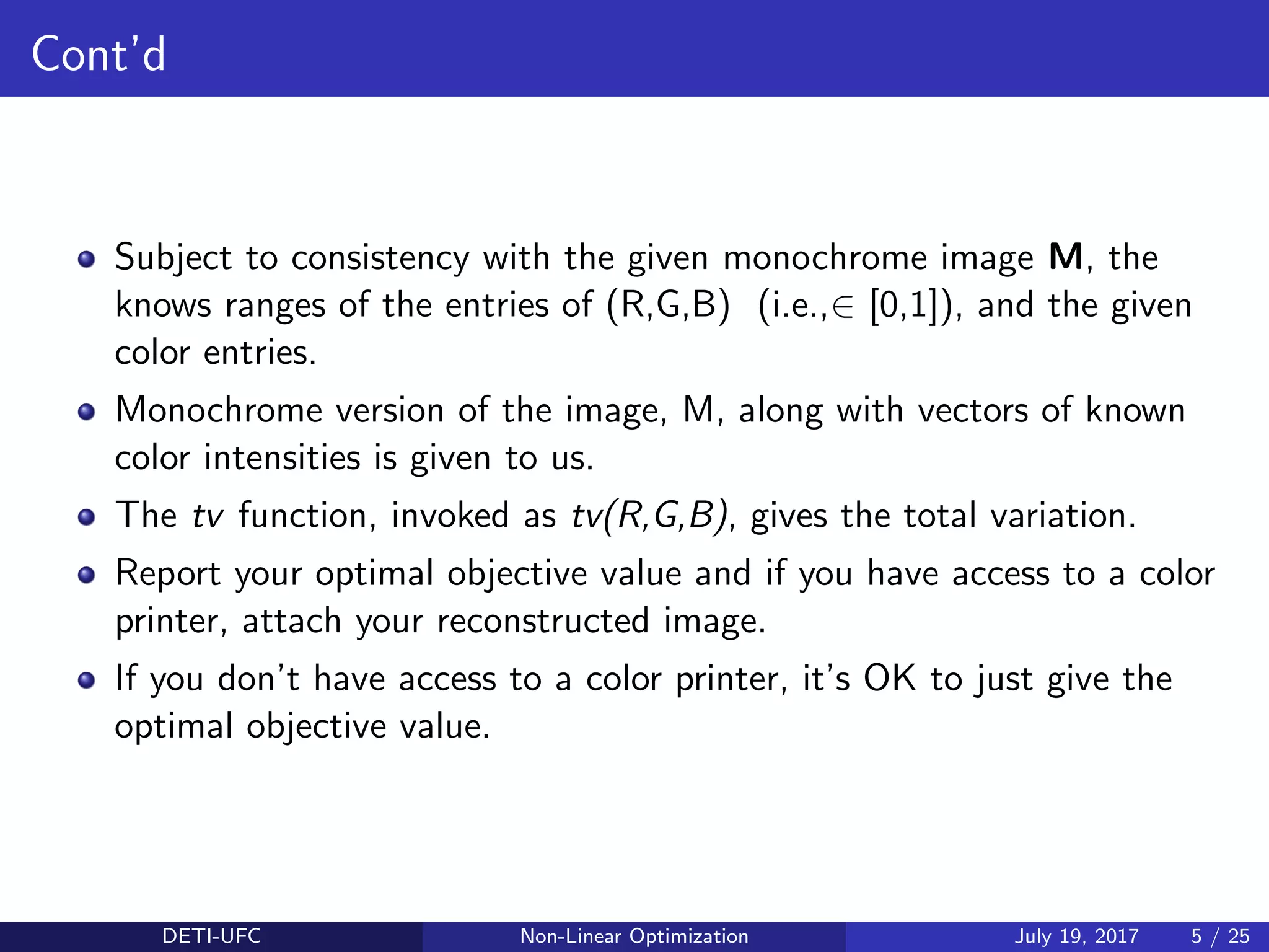 Cont’d
Subject to consistency with the given monochrome image M, the
knows ranges of the entries of (R,G,B) (i.e.,∈ [0,1]), and the given
color entries.
Monochrome version of the image, M, along with vectors of known
color intensities is given to us.
The tv function, invoked as tv(R,G,B), gives the total variation.
Report your optimal objective value and if you have access to a color
printer, attach your reconstructed image.
If you don’t have access to a color printer, it’s OK to just give the
optimal objective value.
DETI-UFC Non-Linear Optimization July 19, 2017 5 / 25
 