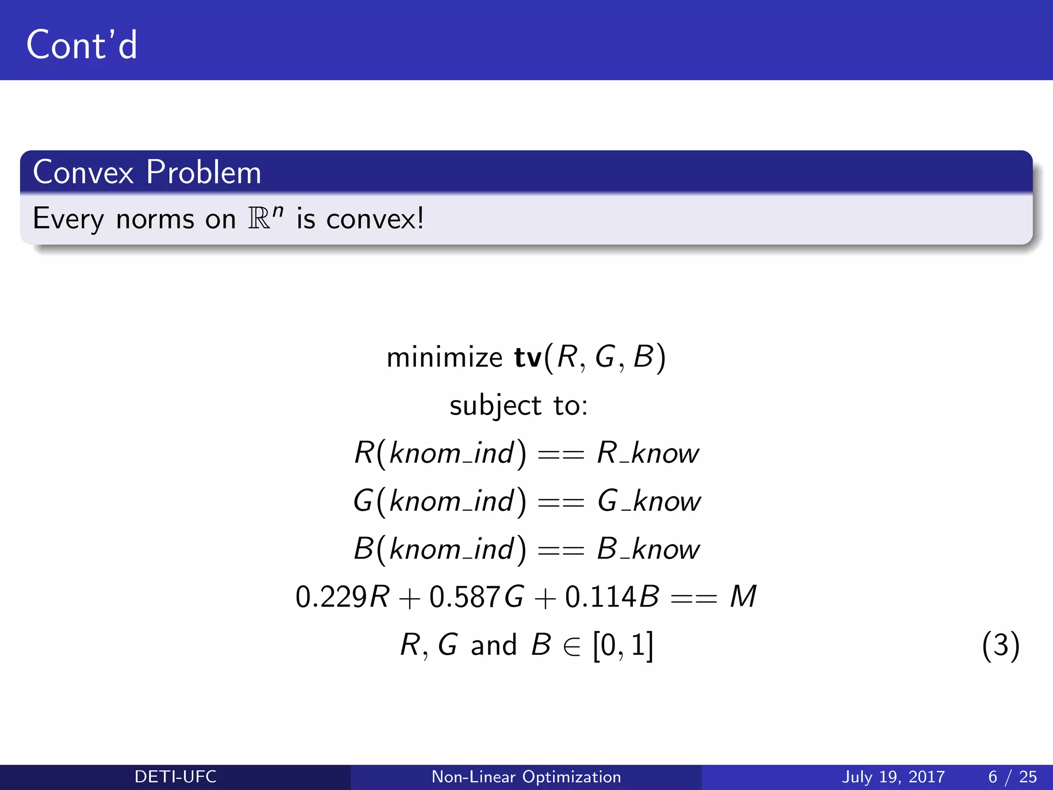 Cont’d
Convex Problem
Every norms on Rn is convex!
minimize tv(R, G, B)
subject to:
R(knom ind) == R know
G(knom ind) == G know
B(knom ind) == B know
0.229R + 0.587G + 0.114B == M
R, G and B ∈ [0, 1] (3)
DETI-UFC Non-Linear Optimization July 19, 2017 6 / 25
 