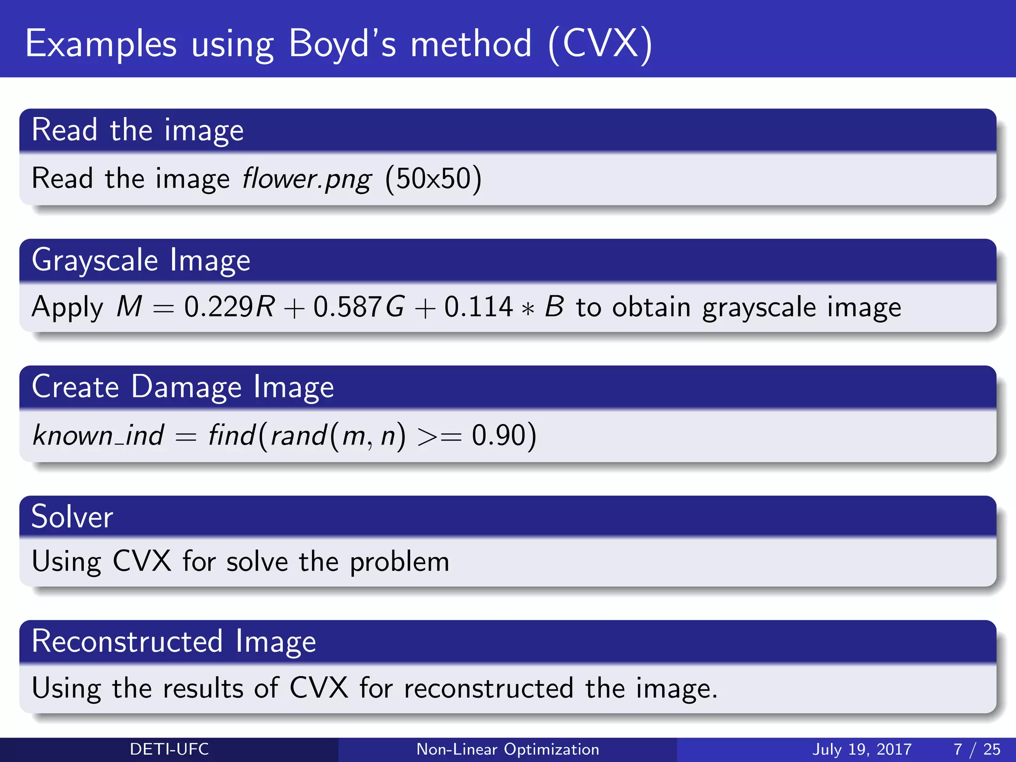 Examples using Boyd’s method (CVX)
Read the image
Read the image ﬂower.png (50x50)
Grayscale Image
Apply M = 0.229R + 0.587G + 0.114 ∗ B to obtain grayscale image
Create Damage Image
known ind = ﬁnd(rand(m, n) >= 0.90)
Solver
Using CVX for solve the problem
Reconstructed Image
Using the results of CVX for reconstructed the image.
DETI-UFC Non-Linear Optimization July 19, 2017 7 / 25
 
