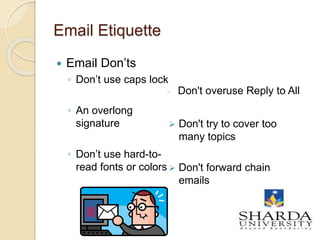 Email Etiquette
 Email Don’ts
◦ Don’t use caps lock
◦ An overlong
signature
◦ Don’t use hard-to-
read fonts or colors
 Don't overuse Reply to All
 Don't try to cover too
many topics
 Don't forward chain
emails
14
 