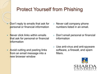Protect Yourself from Phishing
 Don’t reply to emails that ask for
personal or financial information
 Never click links within emails
that ask for personal or financial
information
 Avoid cutting and pasting links
from an email message into a
new browser window
 Never call company phone
numbers listed in an email.
 Don’t email personal or financial
information
 Use anti-virus and anti-spyware
software, a firewall, and spam
filters.
18
 