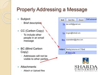 Properly Addressing a Message
 Subject:
◦ Brief description
 CC (Carbon Copy)
◦ To include other
people in an email
message
 BC (Blind Carbon
Copy)
◦ Addresses will not be
visible to other parties.
 Attachments
◦ Attach or Upload files
4
 