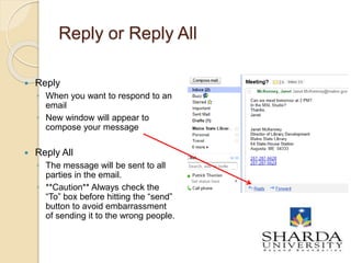Reply or Reply All
 Reply
◦ When you want to respond to an
email
◦ New window will appear to
compose your message
 Reply All
◦ The message will be sent to all
parties in the email.
◦ **Caution** Always check the
“To” box before hitting the “send”
button to avoid embarrassment
of sending it to the wrong people.
 
