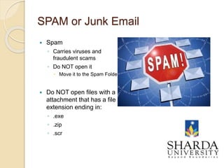 SPAM or Junk Email
 Spam
◦ Carries viruses and
fraudulent scams
◦ Do NOT open it
 Move it to the Spam Folder
 Do NOT open files with a
attachment that has a file
extension ending in:
◦ .exe
◦ .zip
◦ .scr
9
 