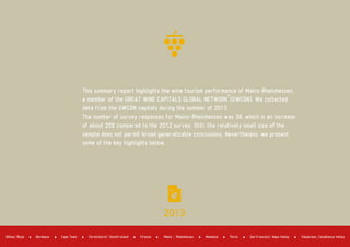 2013
This summary report highlights the wine tourism performance of Mainz­Rheinhessen,
a member of the GREAT WINE CAPITALS GLOBAL NETWORK (GWCGN). We collected
data from the GWCGN capitals during the summer of 2013.
The number of survey responses for Mainz­Rheinhessen was 38, which is an increase
of about 20% compared to the 2012 survey. Still, the relatively small size of the
sample does not permit broad generalizable conclusions. Nevertheless, we present
some of the key highlights below.
Bordeaux Cape Town Firenze Mendoza PortoBilbao Rioja Christchurch Sousth Island Mainz Rheinhessen San Francisco Napa Valley Valparaiso Casablanca Valley
 