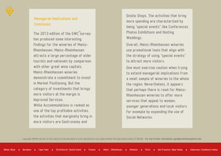 The 2013 edition of the GWC survey
has produced some interesting
findings for the wineries of Mainz­
Rheinhessen. Mainz­Rheinhessen
attracts a large percentage of older
tourists and nationals by comparison
with other great wine capitals.
Mainz­Rheinhessen wineries
demonstrate a commitment to invest
in Market Positioning. But the
category of investments that brings
more visitors at the margin is
Improved Services.
While Accommodations is ranked as
one of the top profitable activities,
the activities that marginally bring in
more visitors are Gastronomy and
Copyright GWCGN. No part of the content of this document is to be reproduced in any media without the expressed consent of GWCGN ­ For any further information: gwc@greatwinecapitals.com
Onsite Shops. The activities that bring
more spending are characterized by
being "special events" like Conferences,
Photos Exhibitions and Hosting
Weddings.
Overall, Mainz­Rheinhessen wineries
use promotional tools that align with
the strategy of using "special events"
to attract more visitors.
One must exercise caution when trying
to extend managerial implications from
a small sample of wineries to the whole
the region. Nevertheless, it appears
that perhaps there is room for Mainz­
Rheinhessen wineries to offer more
services that appeal to women,
younger generations and local visitors
for example by expanding the use of
Social Networks.
Managerial Implications and
Conclusion
Bordeaux Cape Town Firenze Mendoza PortoBilbao Rioja Christchurch Sousth Island Mainz Rheinhessen San Francisco Napa Valley Valparaiso Casablanca Valley
 