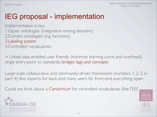 Experts Workshop on Controlled Vocabularies
Mainz 10-11/10/2013

Giovanni Colavizza

IEG proposal - implementation
Implementation is key:
1.Upper ontologies (integration among domains)
2.Domain ontologies (e.g. functions)
3.Labeling system
4.Controlled vocabularies
> Linked data enabled, user friendly (minimize learning curve and overhead),
single entry-point to standards: bridges tags and concepts.
Large-scale collaborative and community-driven framework (numbers 1, 2, 3, in
part 4), few experts for back-end, many users for front-end, everything open.
Could we think about a Consortium for controlled vocabularies (like TEI)?

6

 