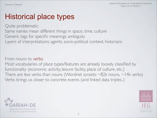 Experts Workshop on Controlled Vocabularies
Mainz 10-11/10/2013

Giovanni Colavizza

Historical place types
Quite problematic:
Same names mean different things in space, time, culture
Generic tags for speciﬁc meanings: ambiguity
Layers of interpretations: agents, socio-political context, historians

From nouns to verbs:
Most vocabularies of place types/features are already loosely classiﬁed by
functionality (economic activity, leisure facility, place of culture, etc.)
There are less verbs than nouns (Wordnet synsets: ~82k nouns, ~14k verbs)
Verbs brings us closer to concrete events (and linked data triples..)

7

 