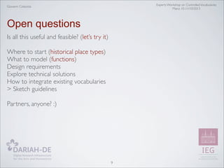 Experts Workshop on Controlled Vocabularies
Mainz 10-11/10/2013

Giovanni Colavizza

Open questions
Is all this useful and feasible? (let’s try it)
Where to start (historical place types)
What to model (functions)
Design requirements
Explore technical solutions
How to integrate existing vocabularies
> Sketch guidelines
Partners, anyone? :)

9

 