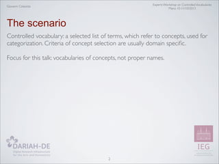 Experts Workshop on Controlled Vocabularies
Mainz 10-11/10/2013

Giovanni Colavizza

The scenario
Controlled vocabulary: a selected list of terms, which refer to concepts, used for
categorization. Criteria of concept selection are usually domain speciﬁc.
Focus for this talk: vocabularies of concepts, not proper names.

2

 