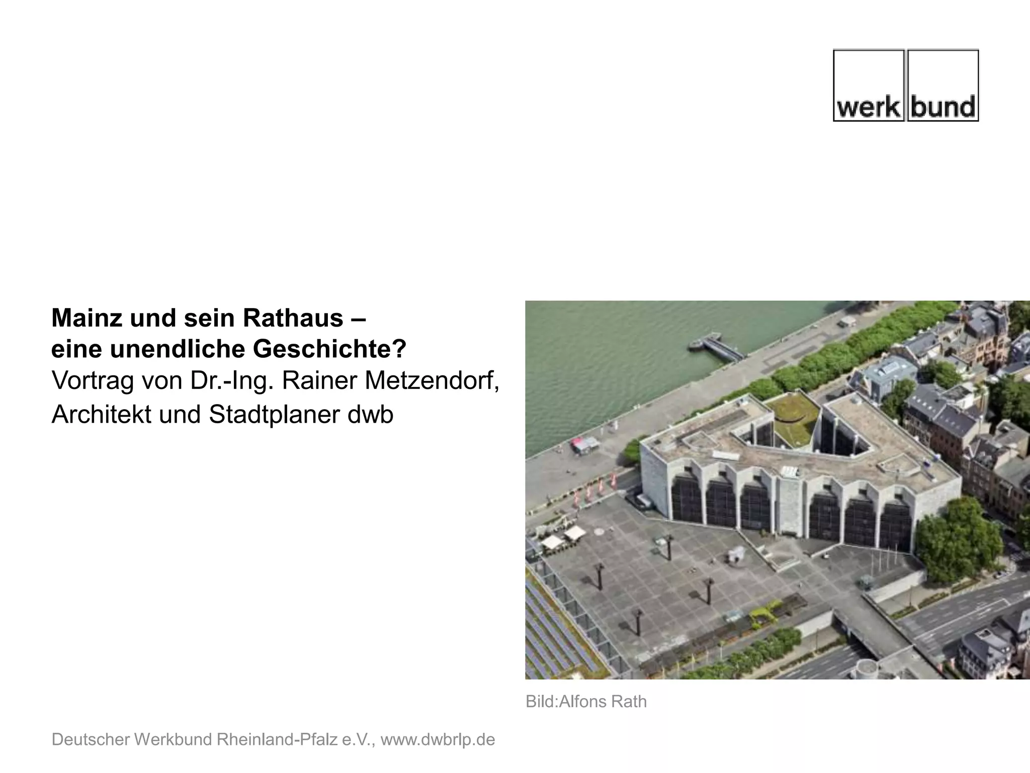 Mainz und sein Rathaus –
eine unendliche Geschichte?
Vortrag von Dr.-Ing. Rainer Metzendorf,
Architekt und Stadtplaner dwb




                                                         Bild:Alfons Rath

Deutscher Werkbund Rheinland-Pfalz e.V., www.dwbrlp.de
 