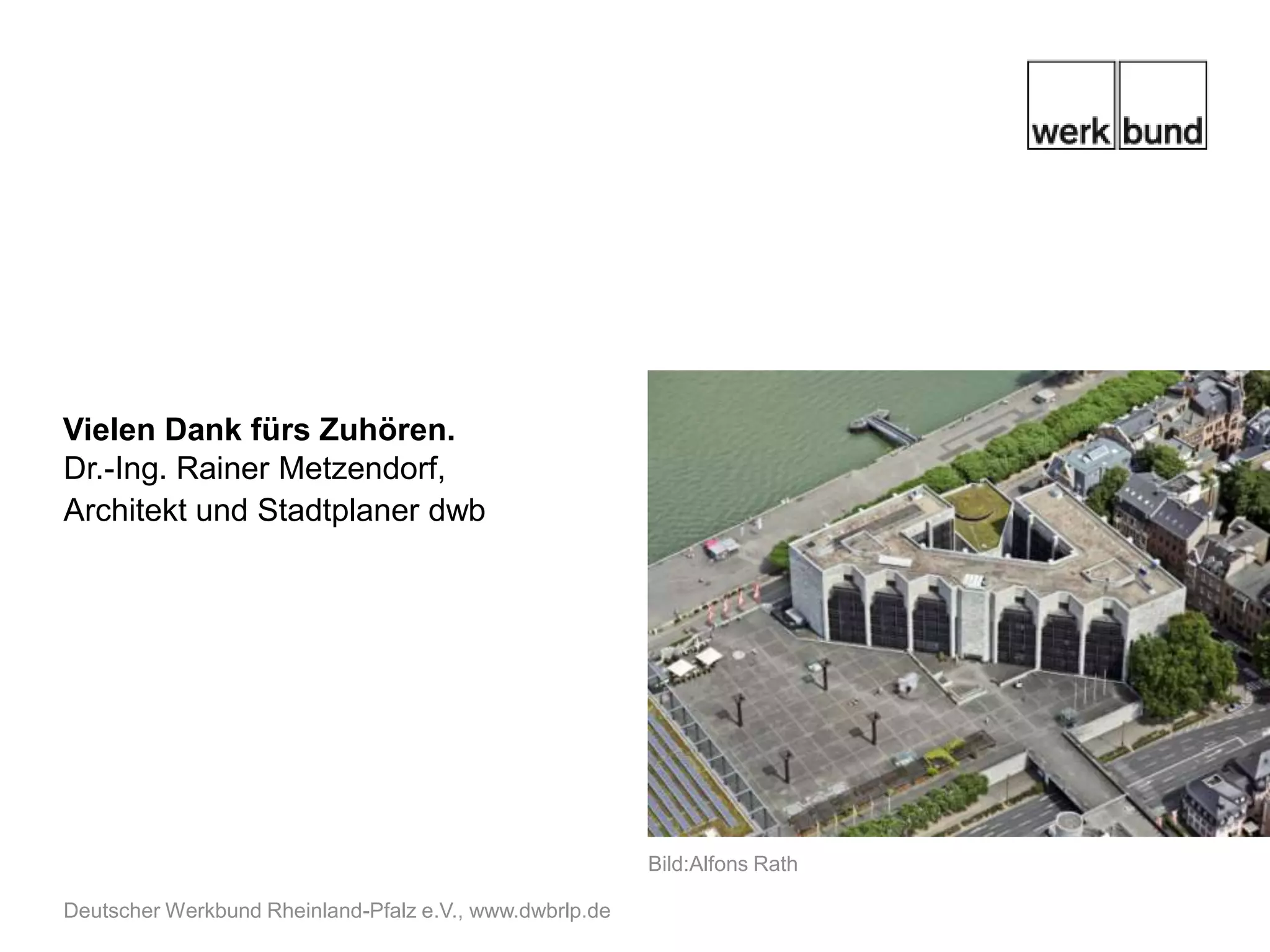 Danke für Ihre Aufmerksamkeit.
Dr.-Ing. Rainer Metzendorf,
Architekt und Stadtplaner dwb




                                                         Bild:Alfons Rath

Deutscher Werkbund Rheinland-Pfalz e.V., www.dwbrlp.de
 