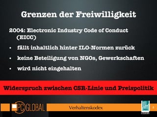 Grenzen der Freiwilligkeit 2004: Electronic Industry Code of Conduct (EICC) fällt inhaltlich hinter ILO-Normen zurück keine Beteiligung von NGOs, Gewerkschaften wird nicht eingehalten Verhaltenskodex Widerspruch zwischen CSR-Linie und Preispolitik 