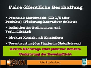 Faire öffentliche Beschaffung Aktive Nachfrage statt passiver Konsum Umkehrung der Beweispflicht Potenzial: Marktmacht (IT: 1/5 aller Produkte): Förderung innovativer Anbieter Definition der Bedingungen und Verbindlichkeit Direkter Kontakt mit Herstellern  Verantwortung des Staates in Globalisierung Faire Beschaffung 