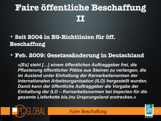 Faire öffentliche Beschaffung II Seit 2004 in EG-Richtlinien für öff. Beschaffung Feb. 2009: Gesetzesänderung in Deutschland »[Es] steht […] einem öffentlichen Auftraggeber   frei, die Pflasterung öffentlicher Plätze   aus Steinen zu verlangen, die im Ausland   unter Einhaltung der Kernarbeitsnormen   der Internationalen Arbeitsorganisation   (ILO) hergestellt wurden. Damit kann der   öffentliche Auftraggeber die Vorgabe der   Einhaltung der ILO – Kernarbeitsnormen   bei Importen für die gesamte Lieferkette bis , ins Ursprungsland erstrecken.« Faire Beschaffung 