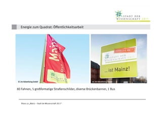 Energie zum Quadrat: Öffentlichkeitsarbeit




  © 2m Advertising GmbH                                                © 2m Advertising GmbH
           Schä
© Kristina Schäfer                                           Schä
                                                  © Kristina Schäfer


 80 Fahnen, 5 großformatige Straßenschilder, diverse Brückenbanner, 1 Bus



     Bilanz zu „Mainz – Stadt der Wissenschaft 2011“
 