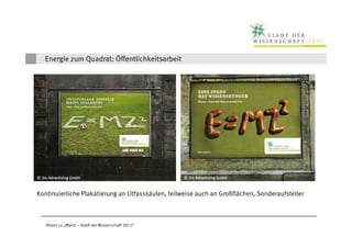 Energie zum Quadrat: Öffentlichkeitsarbeit




 © 2m Advertising GmbH                                                 © 2m Advertising GmbH
© Kristina Schäfer
           Schä                                              Schä
                                                  © Kristina Schäfer


 Kontinuierliche Plakatierung an Litfasssäulen, teilweise auch an Großflächen, Sonderaufsteller



     Bilanz zu „Mainz – Stadt der Wissenschaft 2011“
 