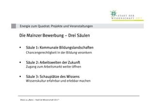 Energie zum Quadrat: Projekte und Veranstaltungen

                             Sä
Die Mainzer Bewerbung – Drei Säulen

      Säule 1: Kommunale Bildungslandschaften
      Chancengerechtigkeit in der Bildung verankern


      Säule 2: Arbeitswelten der Zukunft
      Zugang zum Arbeitsmarkt weiter öffnen


      Säule 3: Schauplätze des Wissens
               Schauplä
      Wissenskultur erfahrbar und erlebbar machen




Bilanz zu „Mainz – Stadt der Wissenschaft 2011“
 