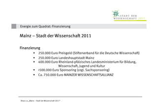 Energie zum Quadrat: Finanzierung

Mainz – Stadt der Wissenschaft 2011

Finanzierung
                    250.000 Euro Preisgeld (Stifterverband für die Deutsche Wissenschaft)
                    250.000 Euro Landeshauptstadt Mainz
                    400.000 Euro Rheinland-pfälzisches Landesministerium für Bildung,
                                 Wissenschaft, Jugend und Kultur
                    >500.000 Euro Sponsoring (zzgl. Sachsponsoring)
                    Ca. 750.000 Euro MAINZER WISSENSCHAFTSALLIANZ




Bilanz zu „Mainz – Stadt der Wissenschaft 2011“
 