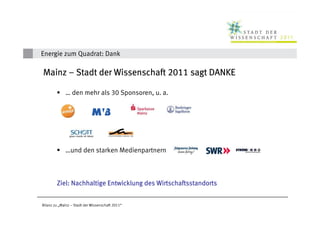 Energie zum Quadrat: Dank

Mainz – Stadt der Wissenschaft 2011 sagt DANKE

             … den mehr als 30 Sponsoren, u. a.




             …und den starken Medienpartnern



        Ziel: Nachhaltige Entwicklung des Wirtschaftsstandorts


Bilanz zu „Mainz – Stadt der Wissenschaft 2011“
 